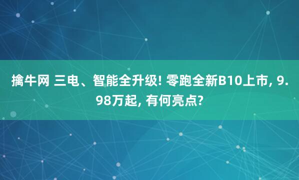 擒牛网 三电、智能全升级! 零跑全新B10上市, 9.98万起, 有何亮点?