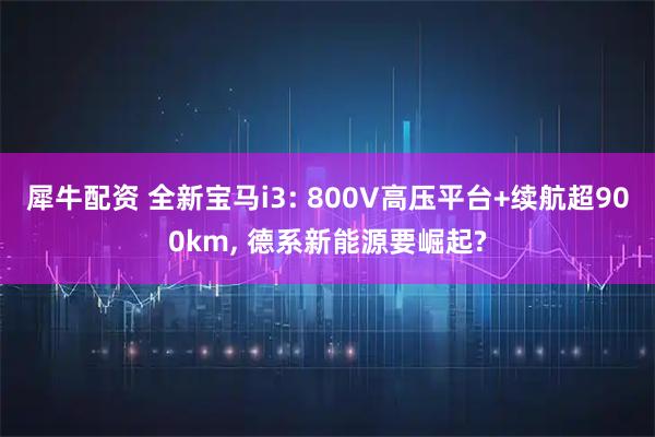 犀牛配资 全新宝马i3: 800V高压平台+续航超900km, 德系新能源要崛起?
