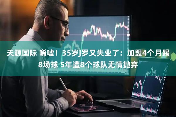 天源国际 唏嘘！35岁J罗又失业了：加盟4个月踢8场球 5年遭8个球队无情抛弃