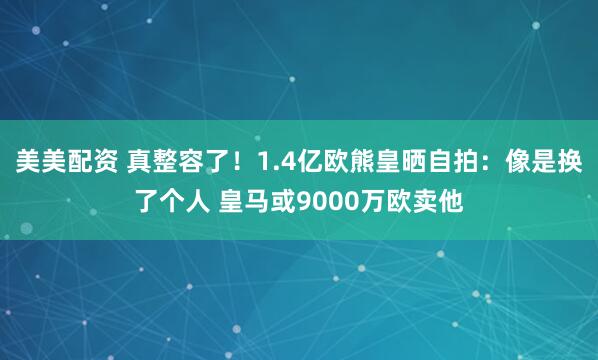 美美配资 真整容了！1.4亿欧熊皇晒自拍：像是换了个人 皇马或9000万欧卖他