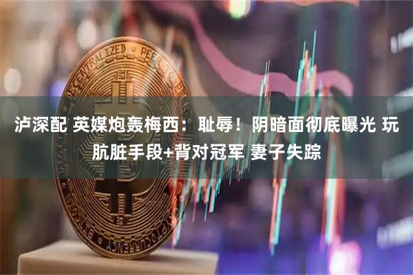 泸深配 英媒炮轰梅西：耻辱！阴暗面彻底曝光 玩肮脏手段+背对冠军 妻子失踪